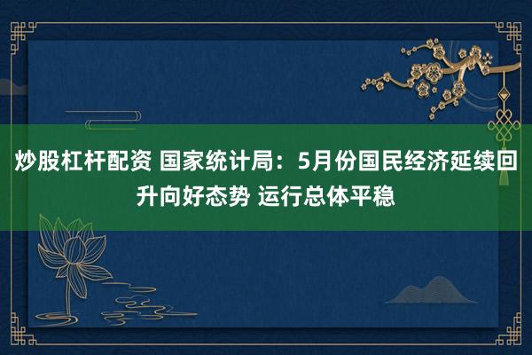 炒股杠杆配资 国家统计局：5月份国民经济延续回升向好态势 运行总体平稳