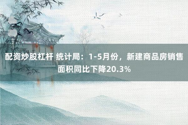 配资炒股杠杆 统计局：1-5月份，新建商品房销售面积同比下降20.3%