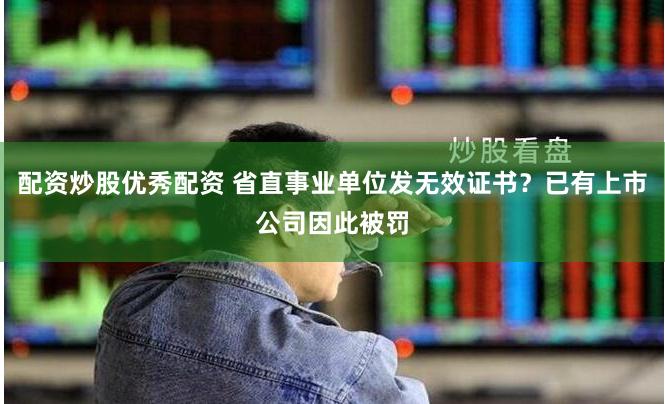 配资炒股优秀配资 省直事业单位发无效证书？已有上市公司因此被罚