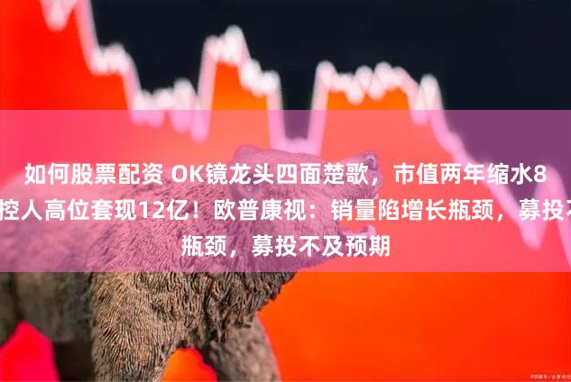 如何股票配资 OK镜龙头四面楚歌，市值两年缩水84%，实控人高位套现12亿！欧普康视：销量陷增长瓶颈，募投不及预期