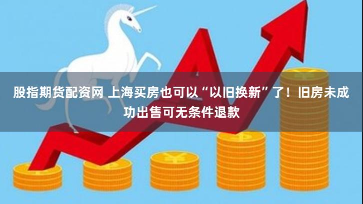 股指期货配资网 上海买房也可以“以旧换新”了！旧房未成功出售可无条件退款