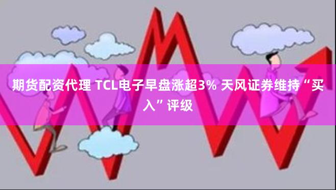 期货配资代理 TCL电子早盘涨超3% 天风证券维持“买入”评级