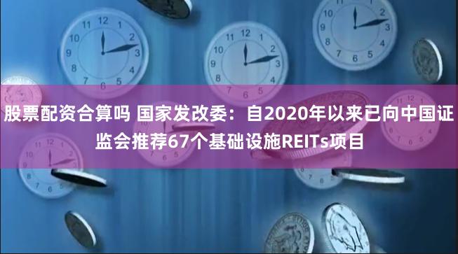 股票配资合算吗 国家发改委：自2020年以来已向中国证监会推荐67个基础设施REITs项目