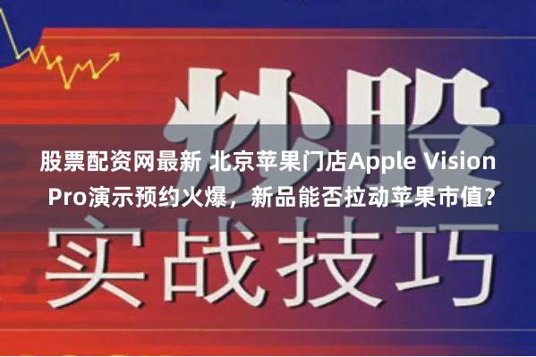 股票配资网最新 北京苹果门店Apple Vision Pro演示预约火爆，新品能否拉动苹果市值？