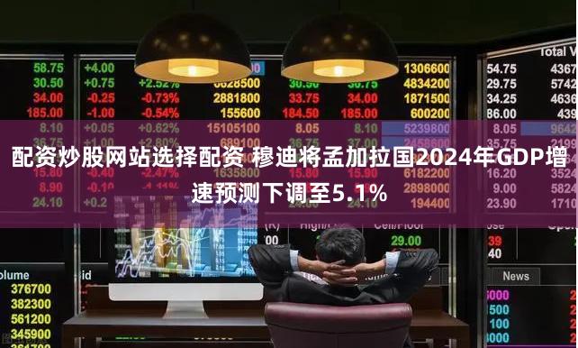 配资炒股网站选择配资 穆迪将孟加拉国2024年GDP增速预测下调至5.1%