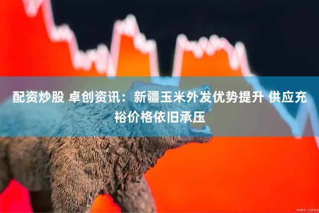 配资炒股 卓创资讯：新疆玉米外发优势提升 供应充裕价格依旧承压