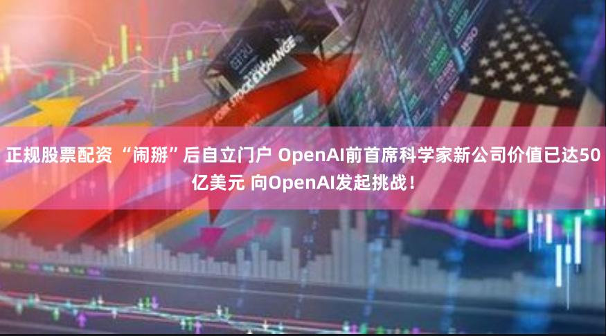 正规股票配资 “闹掰”后自立门户 OpenAI前首席科学家新公司价值已达50亿美元 向OpenAI发起挑战！