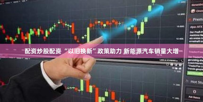 配资炒股配资 “以旧换新”政策助力 新能源汽车销量大增