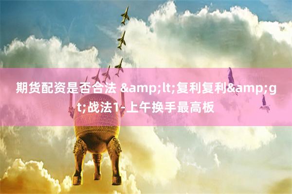 期货配资是否合法 &lt;复利复利&gt;战法1-上午换手最高板