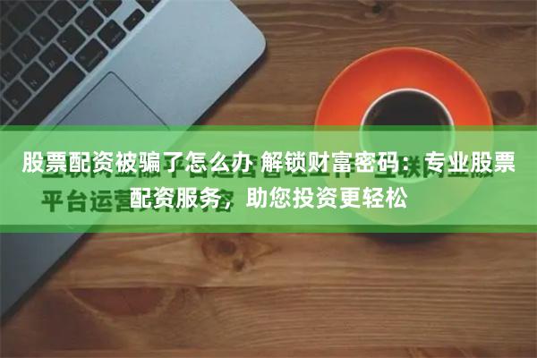 股票配资被骗了怎么办 解锁财富密码：专业股票配资服务，助您投资更轻松
