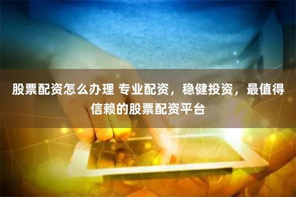 股票配资怎么办理 专业配资，稳健投资，最值得信赖的股票配资平台
