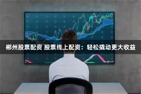 郴州股票配资 股票线上配资：轻松撬动更大收益