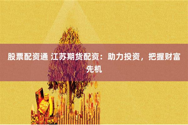 股票配资通 江苏期货配资：助力投资，把握财富先机