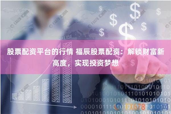 股票配资平台的行情 福辰股票配资：解锁财富新高度，实现投资梦想