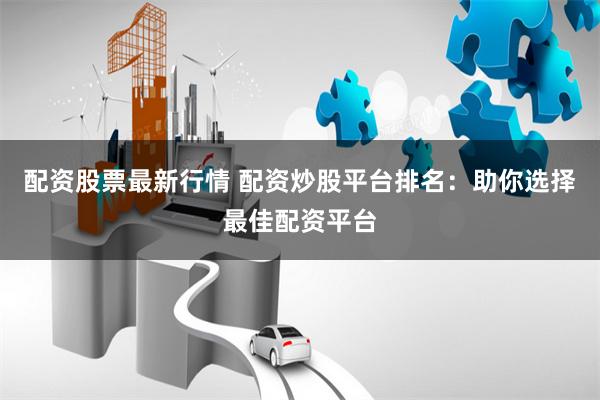 配资股票最新行情 配资炒股平台排名：助你选择最佳配资平台
