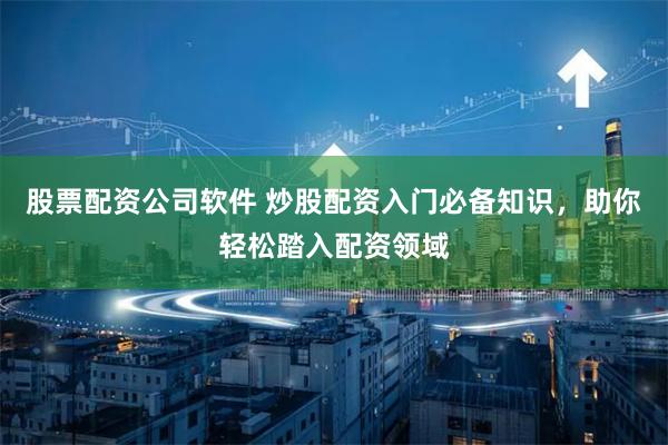 股票配资公司软件 炒股配资入门必备知识，助你轻松踏入配资领域