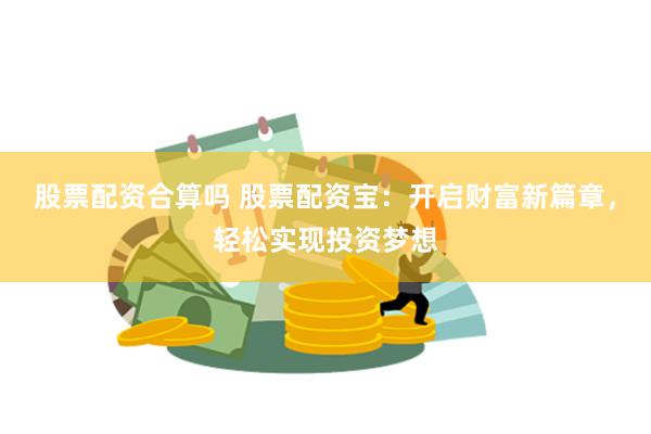 股票配资合算吗 股票配资宝：开启财富新篇章，轻松实现投资梦想