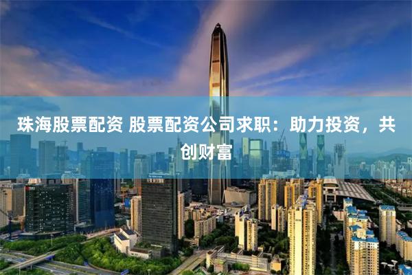 珠海股票配资 股票配资公司求职：助力投资，共创财富