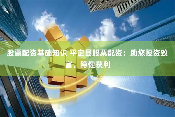 股票配资基础知识 平定县股票配资：助您投资致富，稳健获利