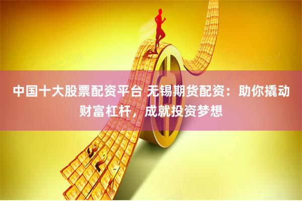 中国十大股票配资平台 无锡期货配资：助你撬动财富杠杆，成就投资梦想