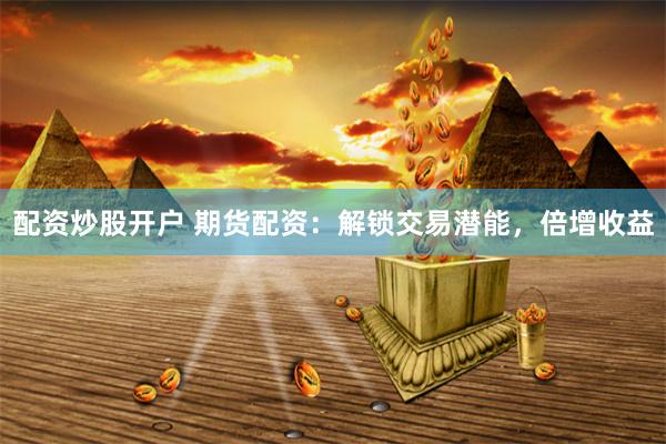 配资炒股开户 期货配资：解锁交易潜能，倍增收益