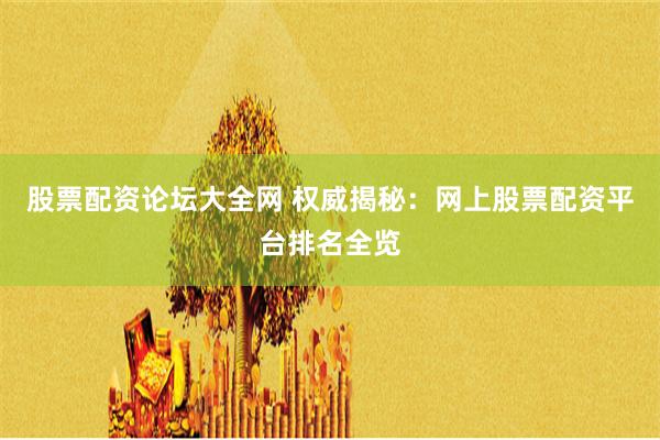 股票配资论坛大全网 权威揭秘：网上股票配资平台排名全览