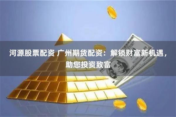 河源股票配资 广州期货配资：解锁财富新机遇，助您投资致富