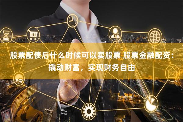股票配债后什么时候可以卖股票 股票金融配资：撬动财富，实现财务自由